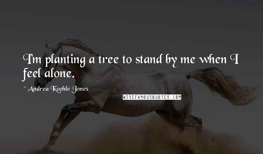 Andrea Koehle Jones Quotes: I'm planting a tree to stand by me when I feel alone.