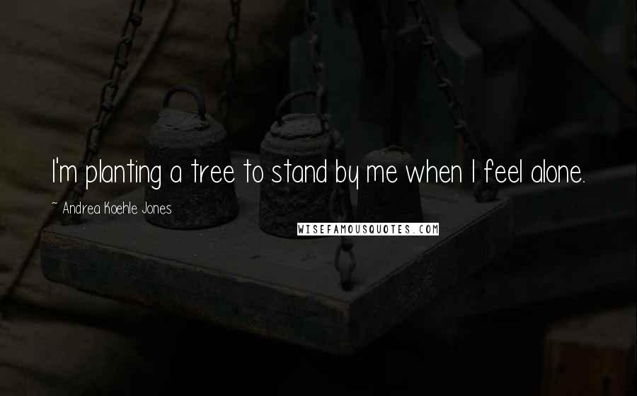 Andrea Koehle Jones Quotes: I'm planting a tree to stand by me when I feel alone.