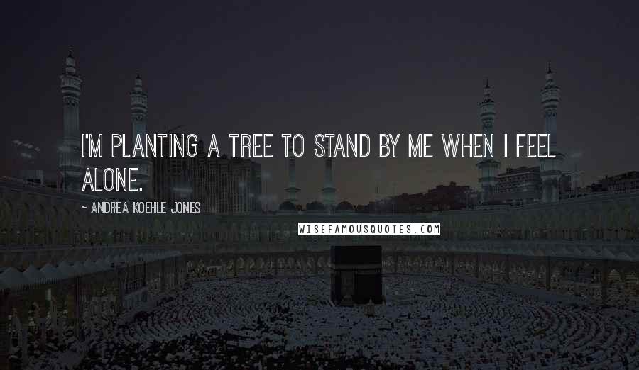 Andrea Koehle Jones Quotes: I'm planting a tree to stand by me when I feel alone.