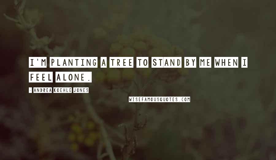 Andrea Koehle Jones Quotes: I'm planting a tree to stand by me when I feel alone.