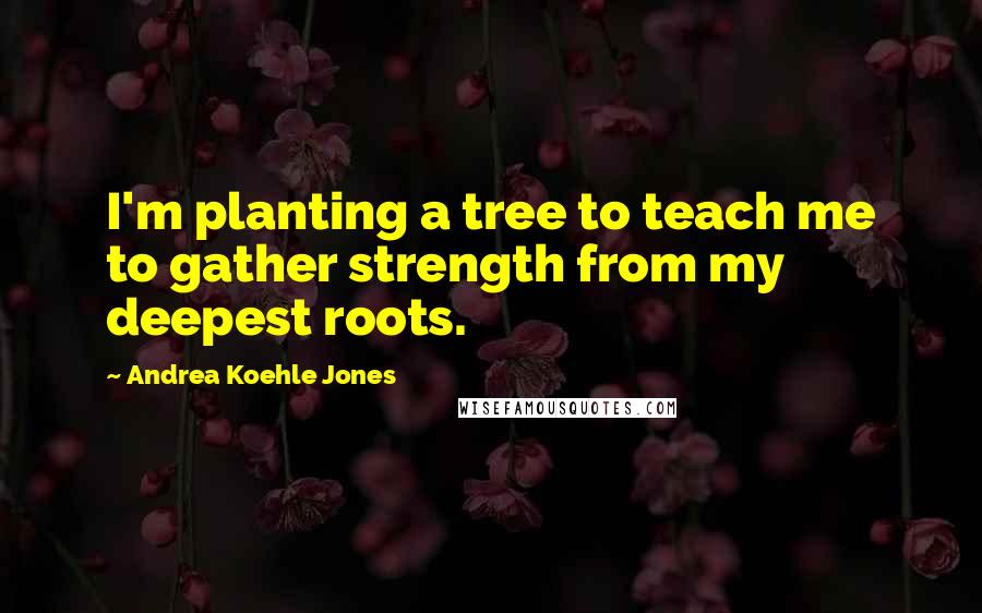 Andrea Koehle Jones Quotes: I'm planting a tree to teach me to gather strength from my deepest roots.