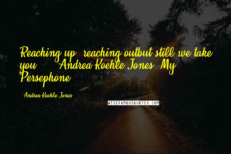 Andrea Koehle Jones Quotes: Reaching up, reaching outbut still we take you..."~ Andrea Koehle Jones, My Persephone