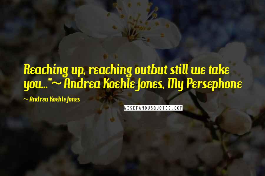 Andrea Koehle Jones Quotes: Reaching up, reaching outbut still we take you..."~ Andrea Koehle Jones, My Persephone