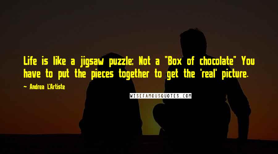 Andrea L'Artiste Quotes: Life is like a jigsaw puzzle; Not a "Box of chocolate" You have to put the pieces together to get the 'real' picture.