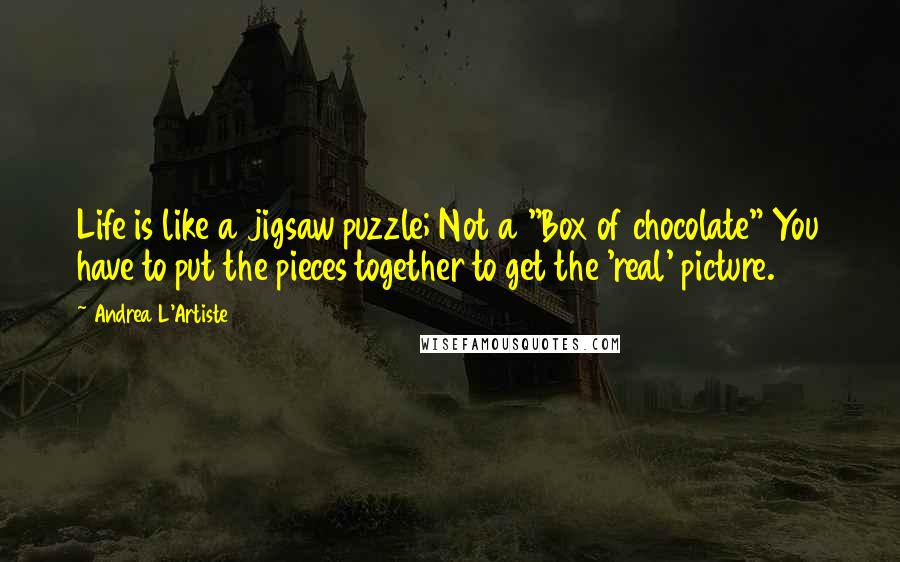 Andrea L'Artiste Quotes: Life is like a jigsaw puzzle; Not a "Box of chocolate" You have to put the pieces together to get the 'real' picture.