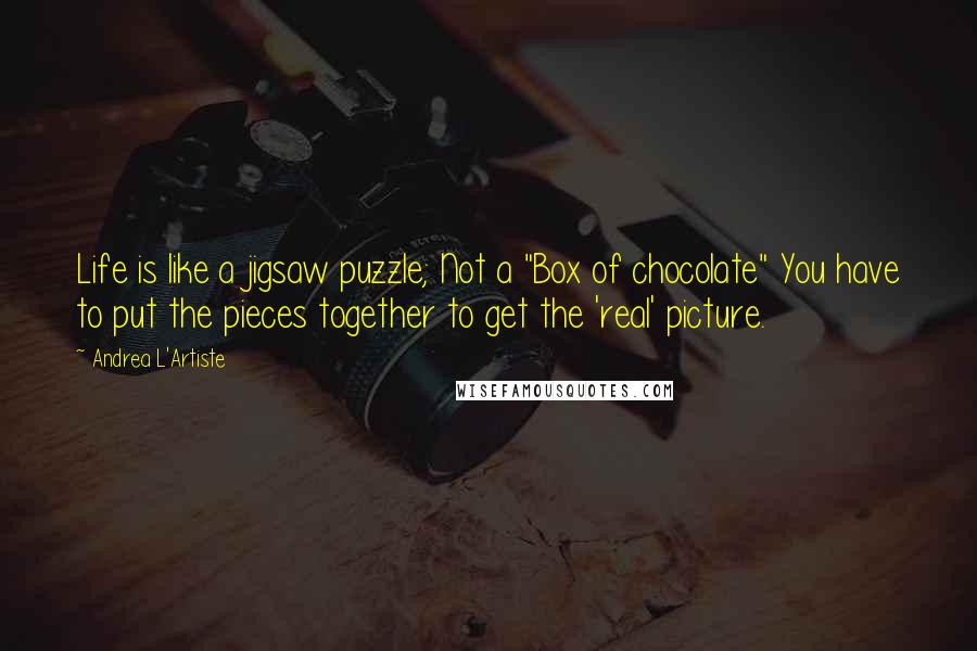 Andrea L'Artiste Quotes: Life is like a jigsaw puzzle; Not a "Box of chocolate" You have to put the pieces together to get the 'real' picture.