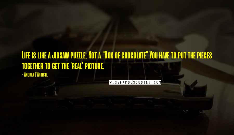 Andrea L'Artiste Quotes: Life is like a jigsaw puzzle; Not a "Box of chocolate" You have to put the pieces together to get the 'real' picture.