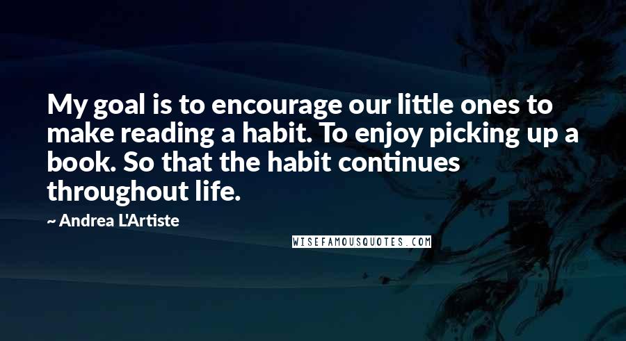Andrea L'Artiste Quotes: My goal is to encourage our little ones to make reading a habit. To enjoy picking up a book. So that the habit continues throughout life.