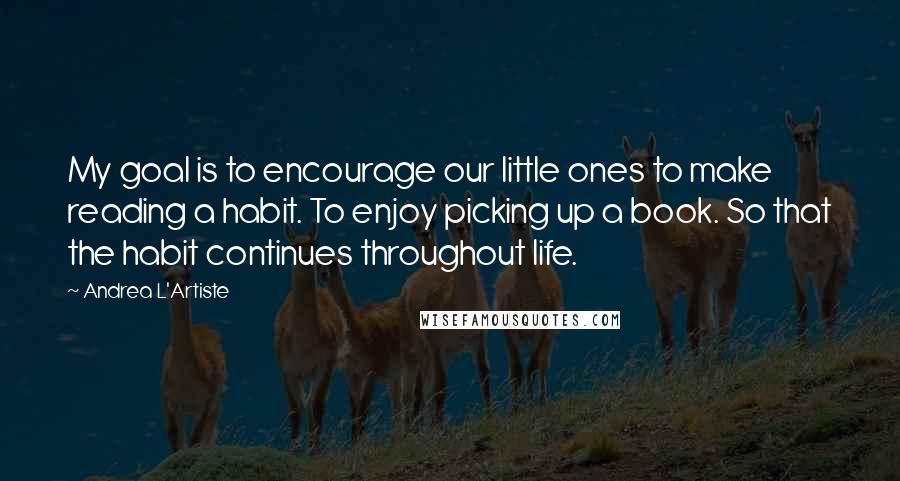 Andrea L'Artiste Quotes: My goal is to encourage our little ones to make reading a habit. To enjoy picking up a book. So that the habit continues throughout life.