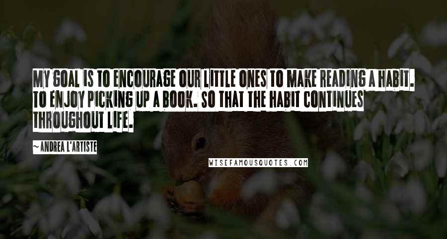 Andrea L'Artiste Quotes: My goal is to encourage our little ones to make reading a habit. To enjoy picking up a book. So that the habit continues throughout life.
