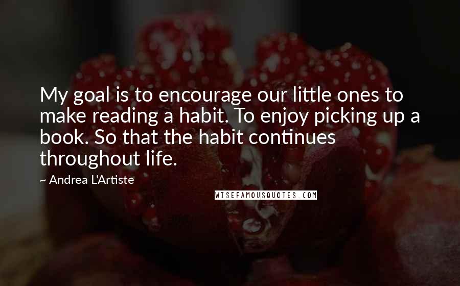 Andrea L'Artiste Quotes: My goal is to encourage our little ones to make reading a habit. To enjoy picking up a book. So that the habit continues throughout life.