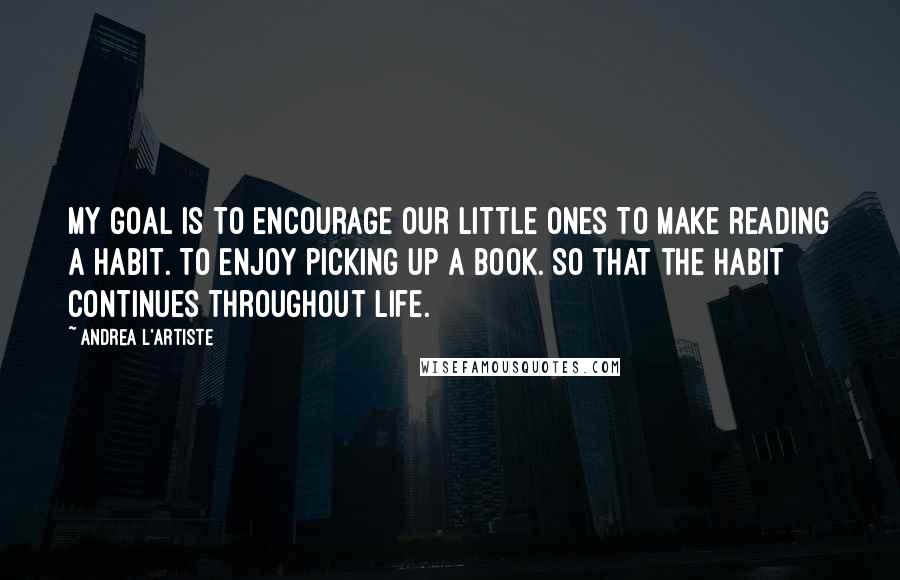Andrea L'Artiste Quotes: My goal is to encourage our little ones to make reading a habit. To enjoy picking up a book. So that the habit continues throughout life.