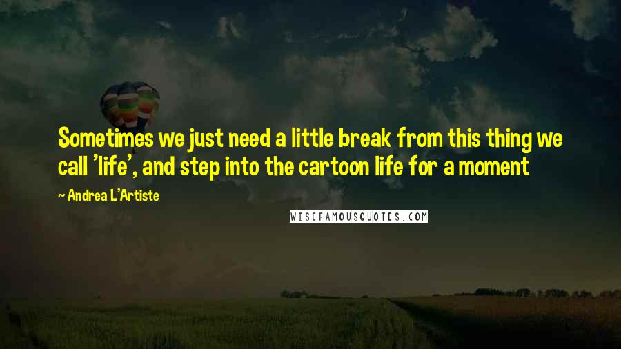 Andrea L'Artiste Quotes: Sometimes we just need a little break from this thing we call 'life', and step into the cartoon life for a moment