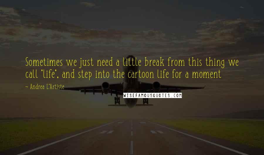 Andrea L'Artiste Quotes: Sometimes we just need a little break from this thing we call 'life', and step into the cartoon life for a moment