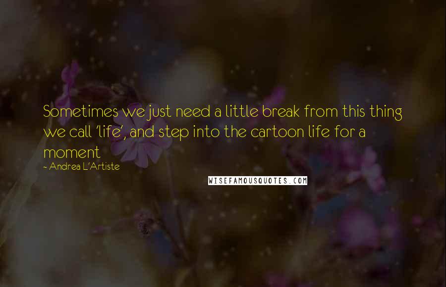 Andrea L'Artiste Quotes: Sometimes we just need a little break from this thing we call 'life', and step into the cartoon life for a moment