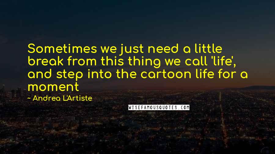 Andrea L'Artiste Quotes: Sometimes we just need a little break from this thing we call 'life', and step into the cartoon life for a moment