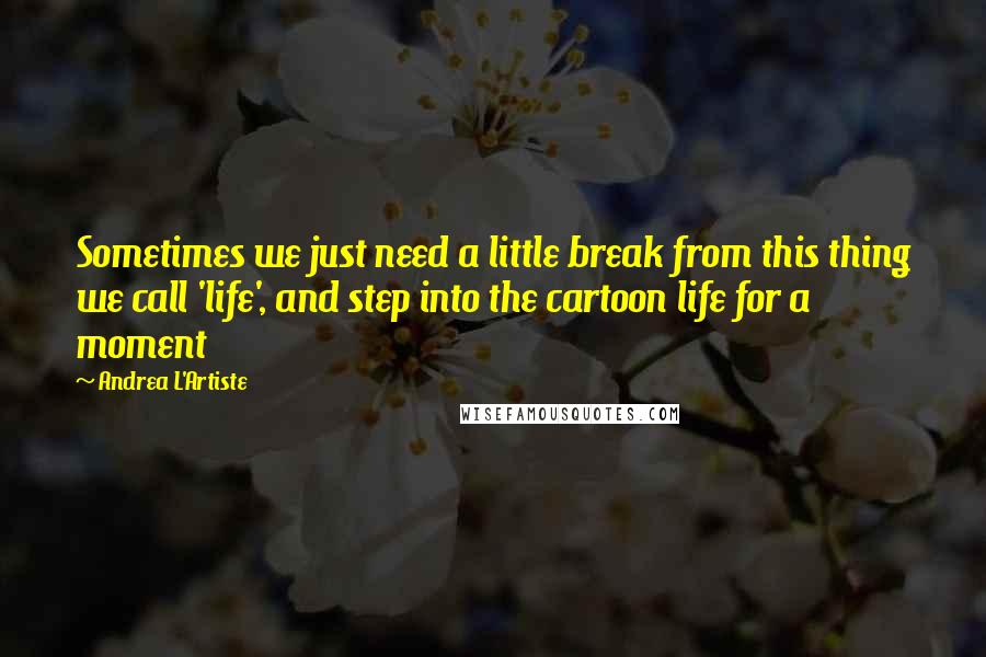 Andrea L'Artiste Quotes: Sometimes we just need a little break from this thing we call 'life', and step into the cartoon life for a moment