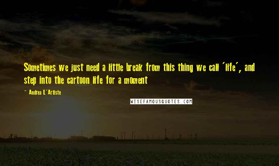 Andrea L'Artiste Quotes: Sometimes we just need a little break from this thing we call 'life', and step into the cartoon life for a moment