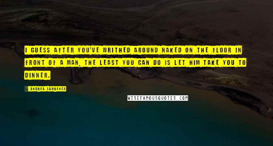 Andrea Laurence Quotes: I guess after you've writhed around naked on the floor in front of a man, the least you can do is let him take you to dinner.