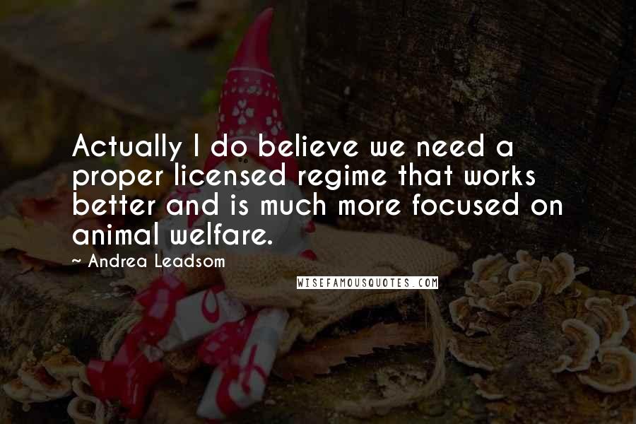 Andrea Leadsom Quotes: Actually I do believe we need a proper licensed regime that works better and is much more focused on animal welfare.