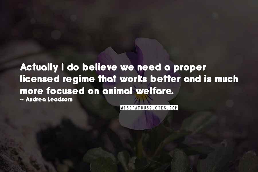 Andrea Leadsom Quotes: Actually I do believe we need a proper licensed regime that works better and is much more focused on animal welfare.
