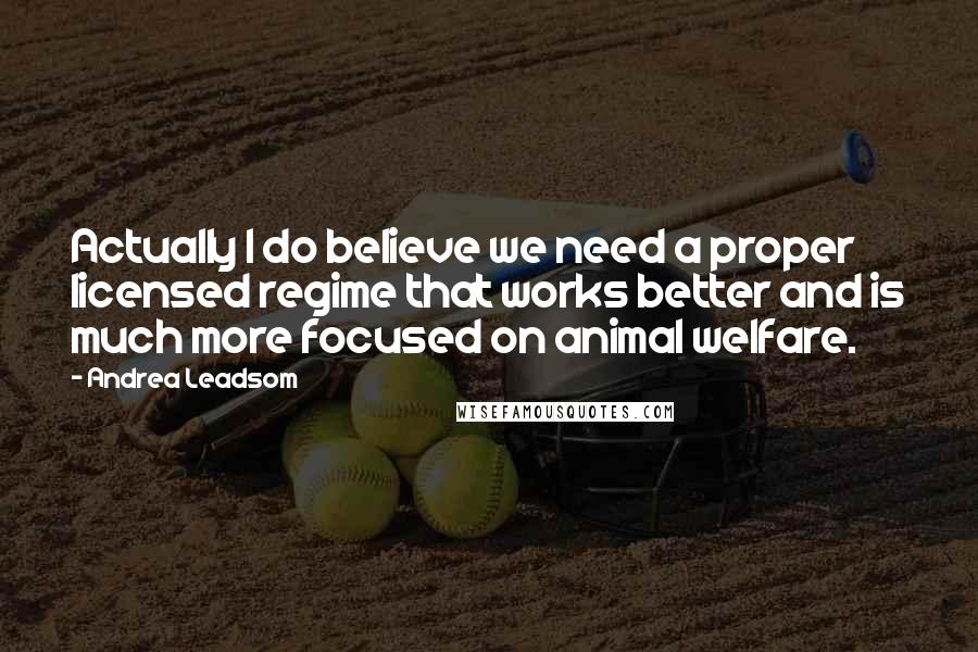Andrea Leadsom Quotes: Actually I do believe we need a proper licensed regime that works better and is much more focused on animal welfare.