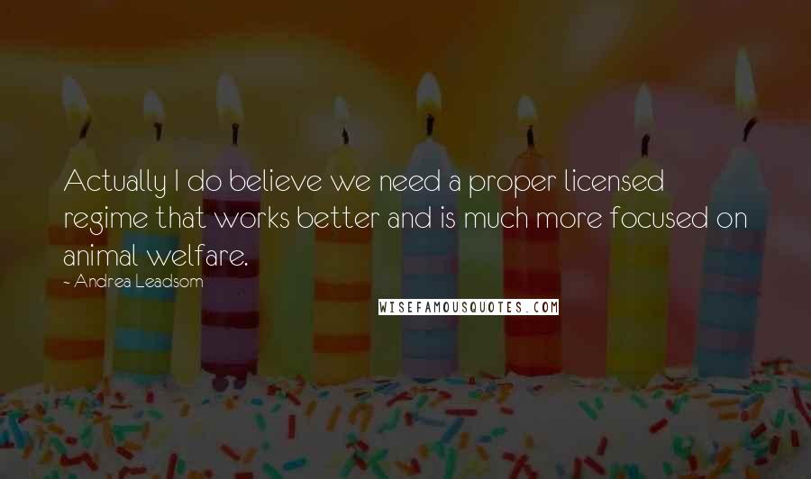 Andrea Leadsom Quotes: Actually I do believe we need a proper licensed regime that works better and is much more focused on animal welfare.
