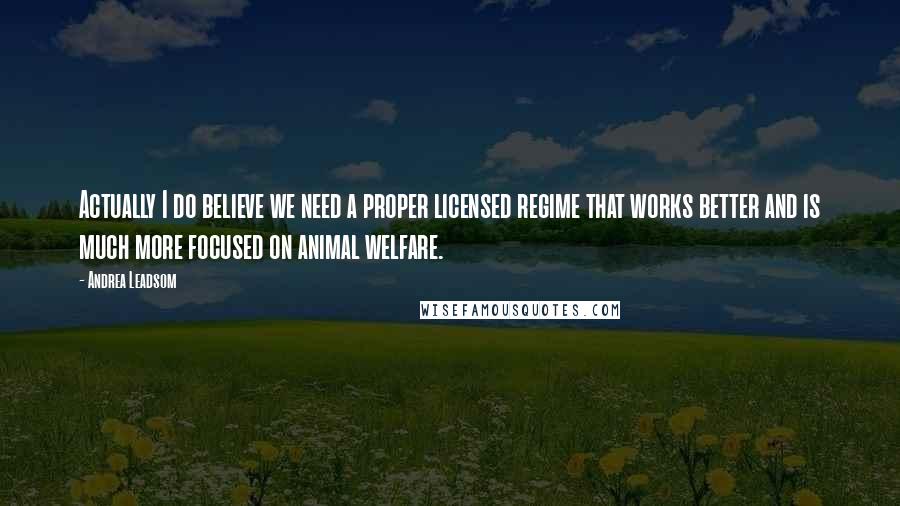 Andrea Leadsom Quotes: Actually I do believe we need a proper licensed regime that works better and is much more focused on animal welfare.