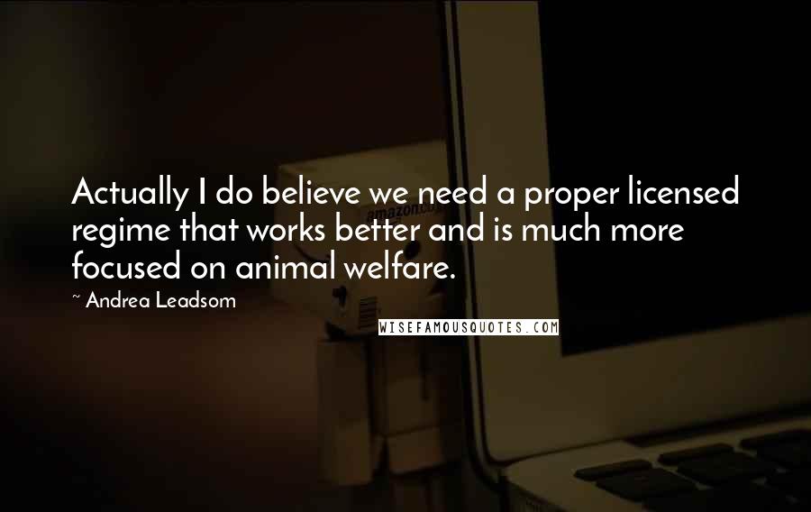 Andrea Leadsom Quotes: Actually I do believe we need a proper licensed regime that works better and is much more focused on animal welfare.