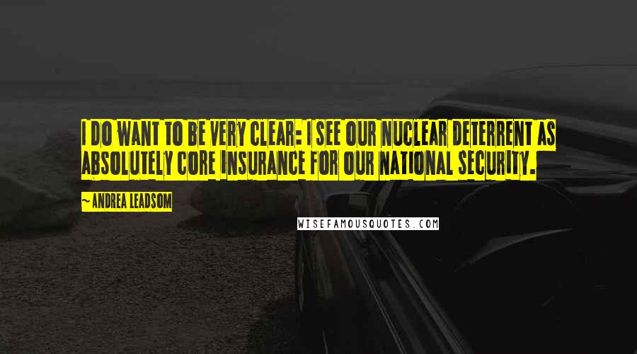 Andrea Leadsom Quotes: I do want to be very clear: I see our nuclear deterrent as absolutely core insurance for our national security.
