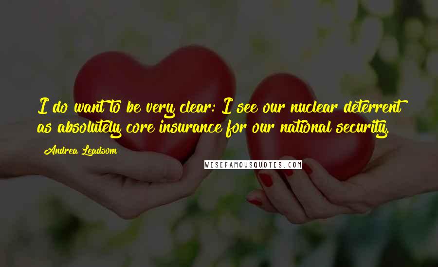 Andrea Leadsom Quotes: I do want to be very clear: I see our nuclear deterrent as absolutely core insurance for our national security.