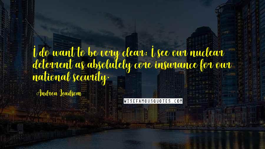 Andrea Leadsom Quotes: I do want to be very clear: I see our nuclear deterrent as absolutely core insurance for our national security.