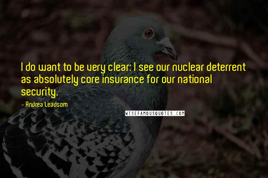 Andrea Leadsom Quotes: I do want to be very clear: I see our nuclear deterrent as absolutely core insurance for our national security.