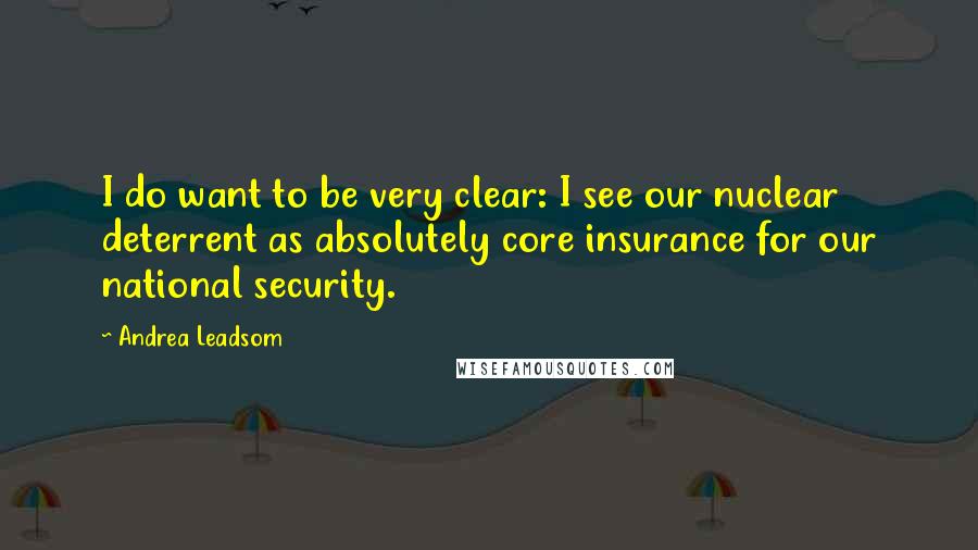 Andrea Leadsom Quotes: I do want to be very clear: I see our nuclear deterrent as absolutely core insurance for our national security.