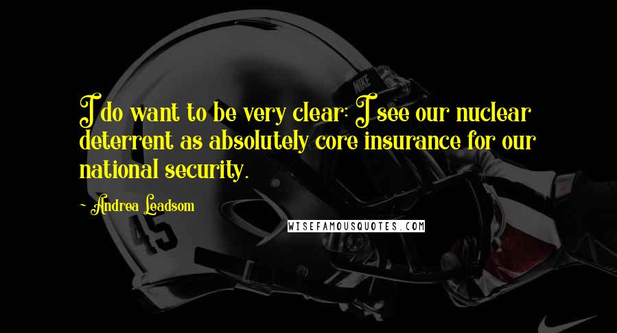 Andrea Leadsom Quotes: I do want to be very clear: I see our nuclear deterrent as absolutely core insurance for our national security.