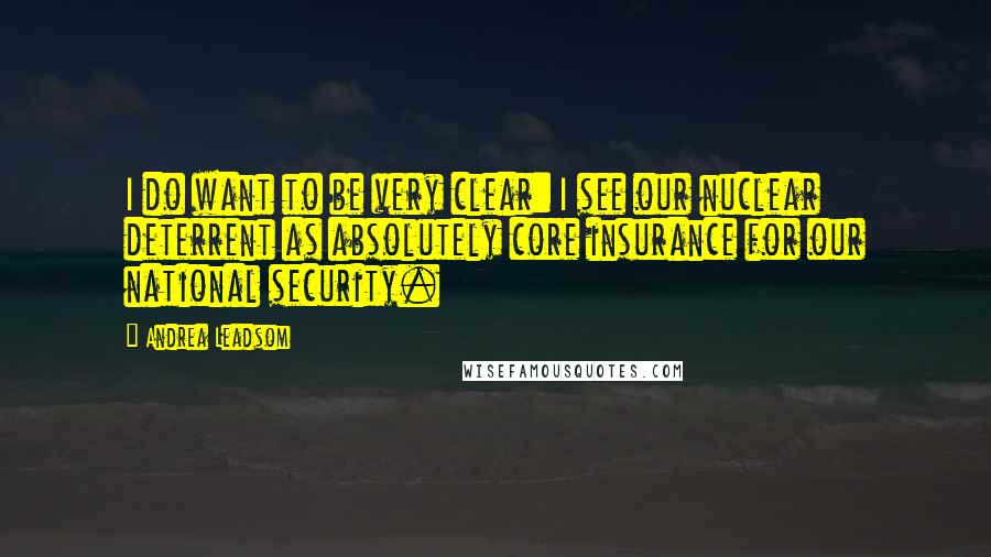 Andrea Leadsom Quotes: I do want to be very clear: I see our nuclear deterrent as absolutely core insurance for our national security.