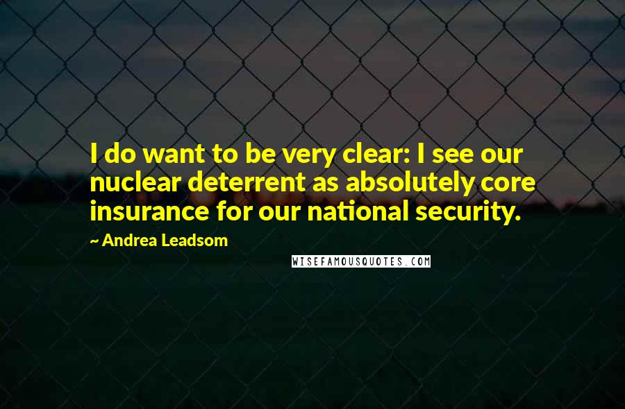 Andrea Leadsom Quotes: I do want to be very clear: I see our nuclear deterrent as absolutely core insurance for our national security.