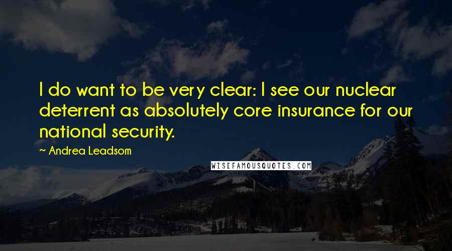 Andrea Leadsom Quotes: I do want to be very clear: I see our nuclear deterrent as absolutely core insurance for our national security.