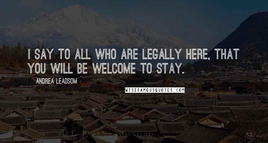Andrea Leadsom Quotes: I say to all who are legally here, that you will be welcome to stay.