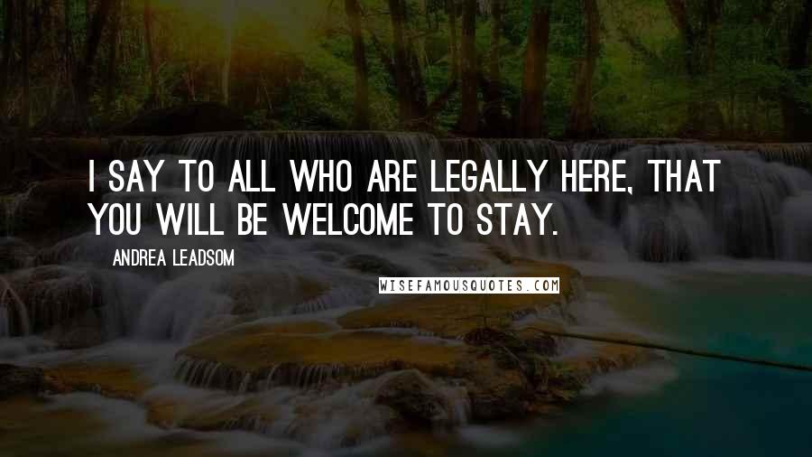 Andrea Leadsom Quotes: I say to all who are legally here, that you will be welcome to stay.