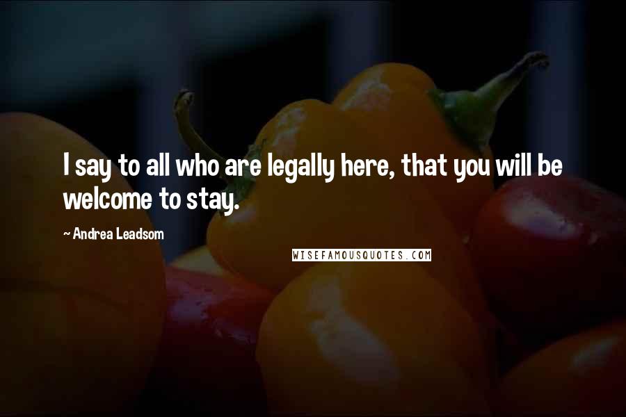 Andrea Leadsom Quotes: I say to all who are legally here, that you will be welcome to stay.