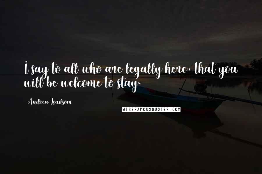 Andrea Leadsom Quotes: I say to all who are legally here, that you will be welcome to stay.