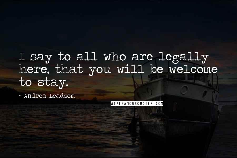 Andrea Leadsom Quotes: I say to all who are legally here, that you will be welcome to stay.