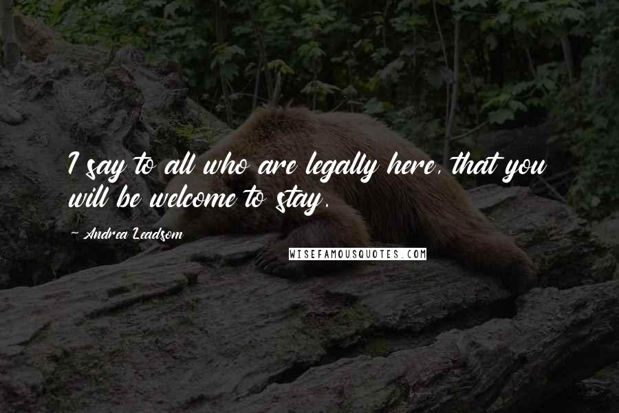 Andrea Leadsom Quotes: I say to all who are legally here, that you will be welcome to stay.