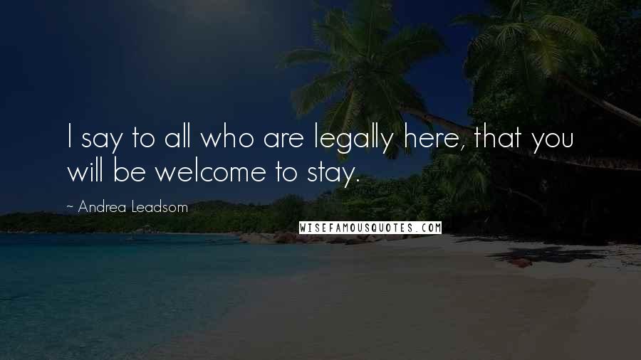 Andrea Leadsom Quotes: I say to all who are legally here, that you will be welcome to stay.