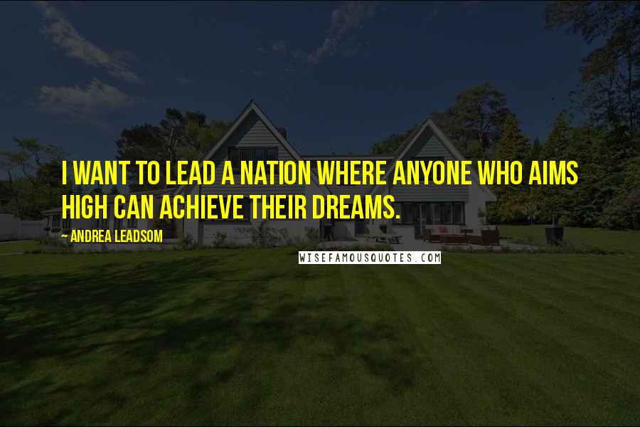 Andrea Leadsom Quotes: I want to lead a nation where anyone who aims high can achieve their dreams.