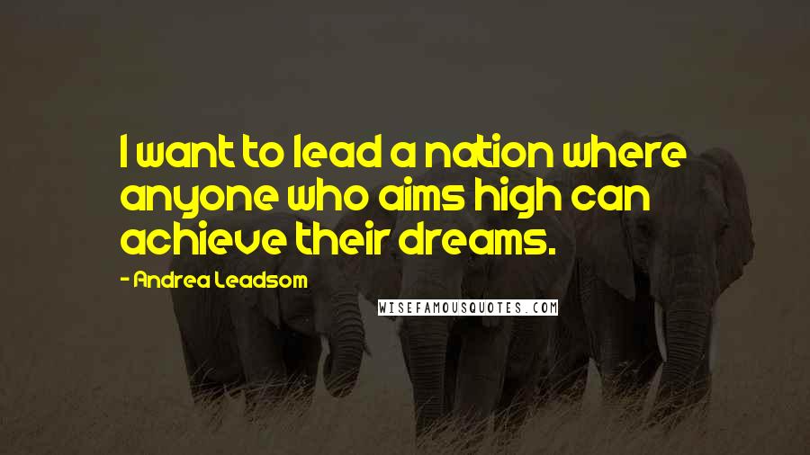 Andrea Leadsom Quotes: I want to lead a nation where anyone who aims high can achieve their dreams.