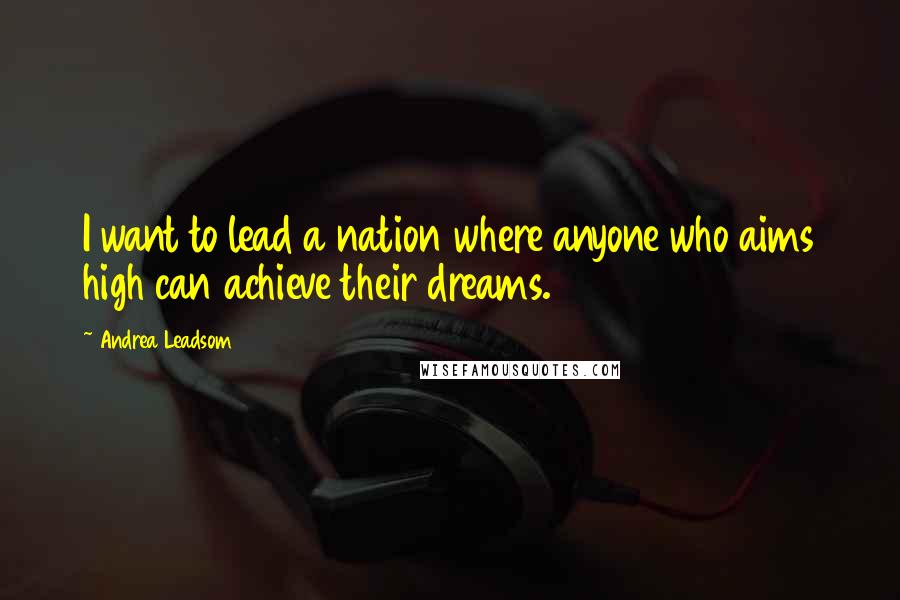 Andrea Leadsom Quotes: I want to lead a nation where anyone who aims high can achieve their dreams.