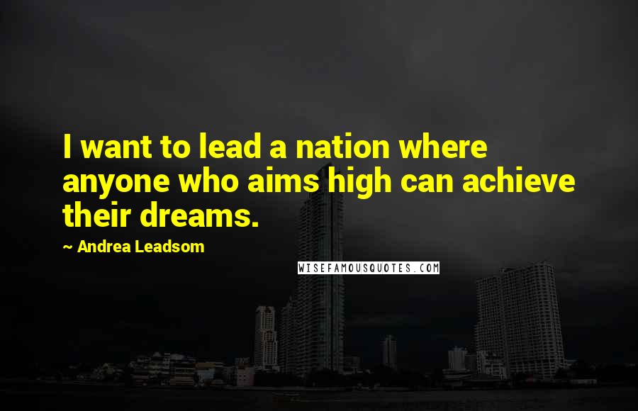 Andrea Leadsom Quotes: I want to lead a nation where anyone who aims high can achieve their dreams.