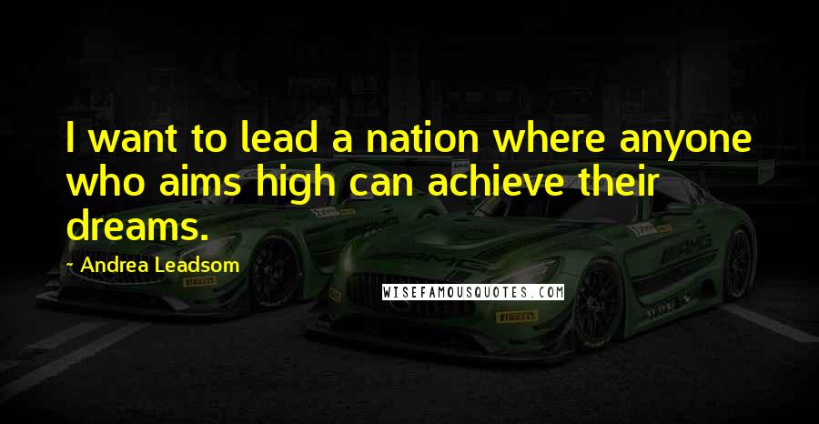 Andrea Leadsom Quotes: I want to lead a nation where anyone who aims high can achieve their dreams.